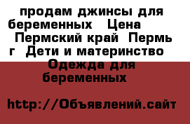 продам джинсы для беременных › Цена ­ 500 - Пермский край, Пермь г. Дети и материнство » Одежда для беременных   